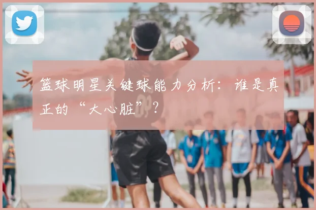 篮球明星关键球能力分析：谁是真正的“大心脏”？