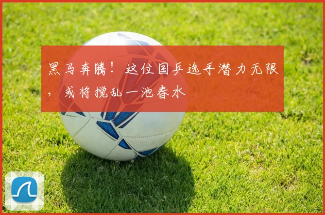 黑马奔腾！这位国乒选手潜力无限，或将搅乱一池春水