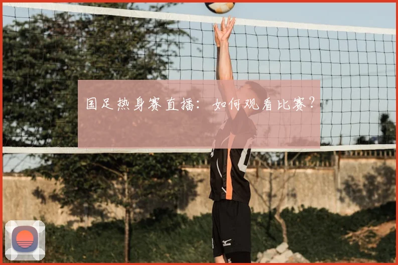 国足热身赛直播：如何观看比赛？