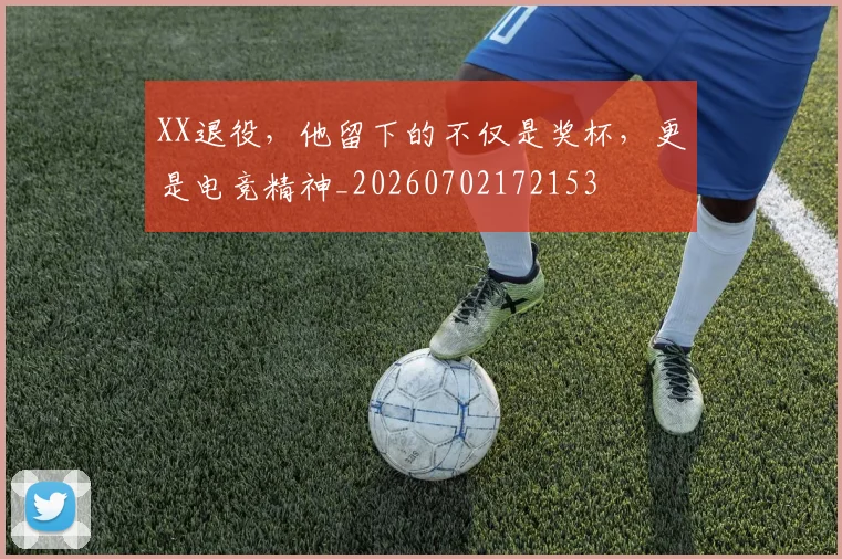 XX退役，他留下的不仅是奖杯，更是电竞精神_20260702172153