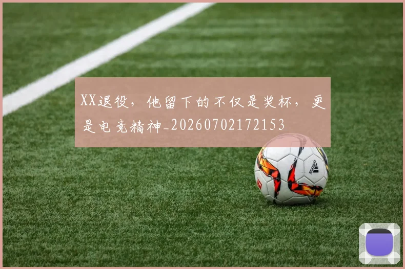XX退役，他留下的不仅是奖杯，更是电竞精神_20260702172153