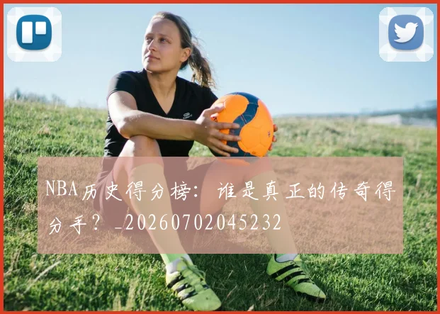 NBA历史得分榜：谁是真正的传奇得分手？_20260702045232