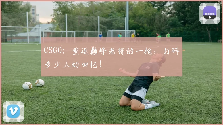 CSGO:重返巅峰老将的一枪,打碎多少人的回忆!