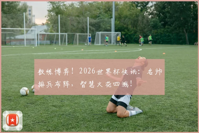 教练博弈！2026世界杯快讯：名帅排兵布阵，智慧火花四溅！