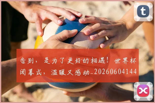 告别，是为了更好的相遇！世界杯闭幕式，温暖又感动_20260604144150