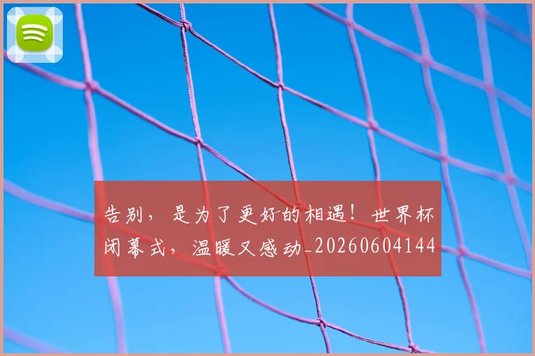 告别，是为了更好的相遇！世界杯闭幕式，温暖又感动_20260604144150