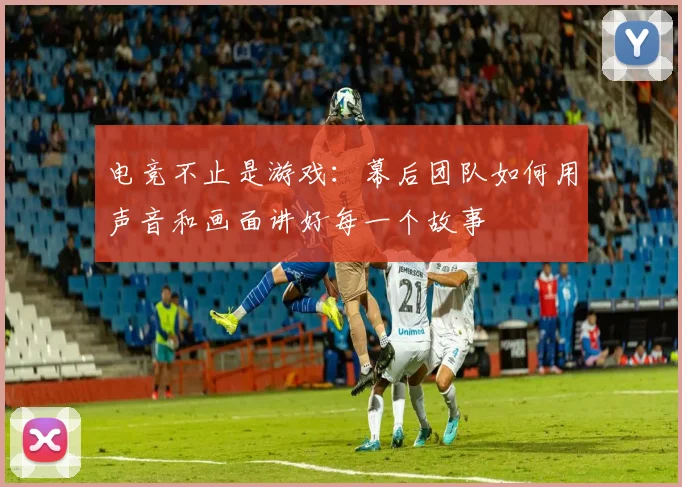 电竞不止是游戏:幕后团队如何用声音和画面讲好每一个故事