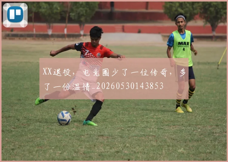 XX退役，电竞圈少了一位传奇，多了一份温情_20260530143853